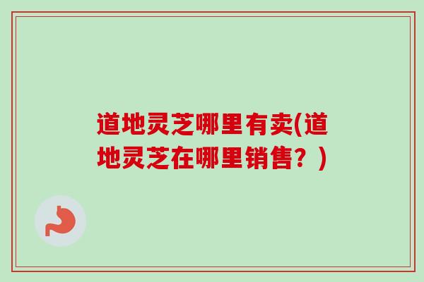 道地灵芝哪里有卖(道地灵芝在哪里销售？)