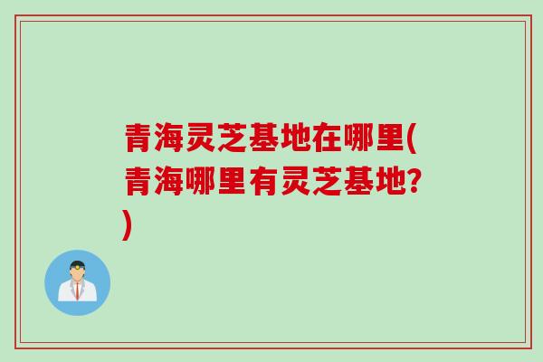青海灵芝基地在哪里(青海哪里有灵芝基地？)