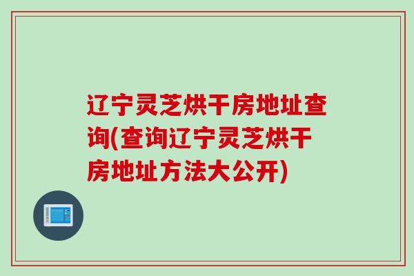 辽宁灵芝烘干房地址查询(查询辽宁灵芝烘干房地址方法大公开)