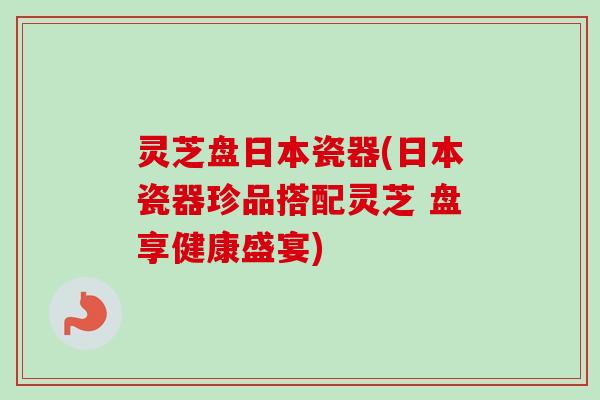 灵芝盘日本瓷器(日本瓷器珍品搭配灵芝 盘享健康盛宴)