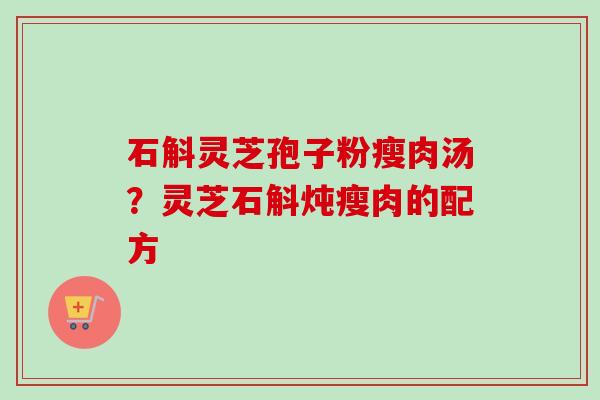石斛灵芝孢子粉瘦肉汤?灵芝石斛炖瘦肉的配方 石斛灵芝孢子粉瘦肉汤?灵芝石斛炖瘦肉的配方