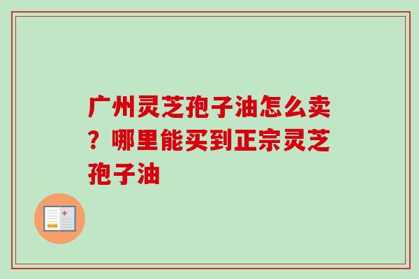 广州灵芝孢子油怎么卖？哪里能买到正宗灵芝孢子油