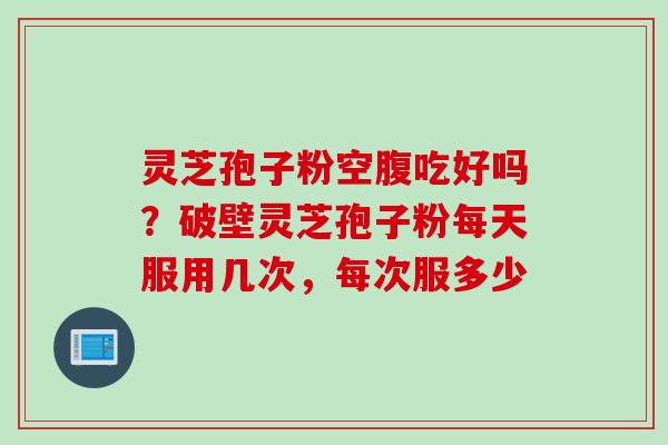 灵芝孢子粉空腹吃好吗？破壁灵芝孢子粉每天服用几次，每次服多少