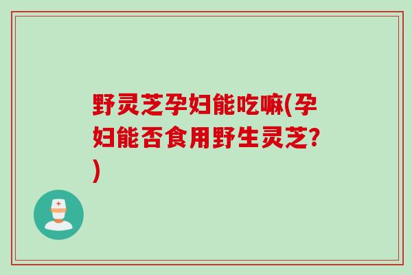 野灵芝孕妇能吃嘛(孕妇能否食用野生灵芝？)