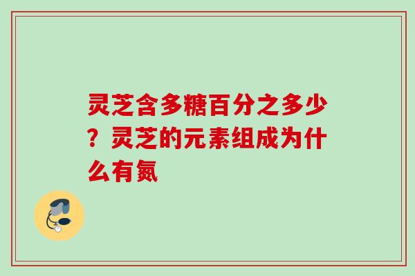 灵芝含多糖百分之多少？灵芝的元素组成为什么有氮