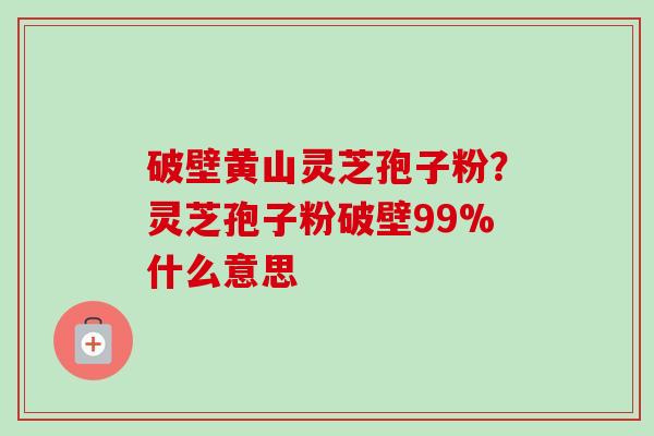 破壁黄山灵芝孢子粉？灵芝孢子粉破壁99%什么意思