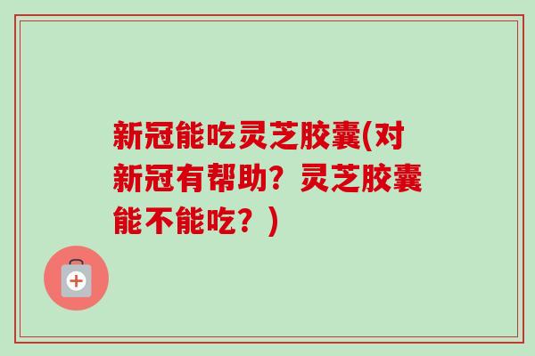 新冠能吃灵芝胶囊(对新冠有帮助？灵芝胶囊能不能吃？)