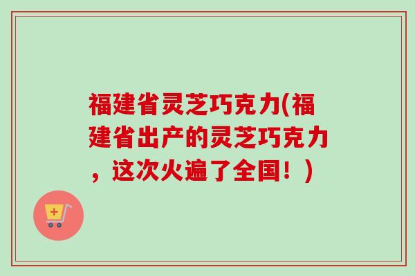 福建省灵芝巧克力(福建省出产的灵芝巧克力,这次火遍了全国!) 福建省灵芝巧克力(福建省出产的灵芝巧克力,这次火遍了全国!)