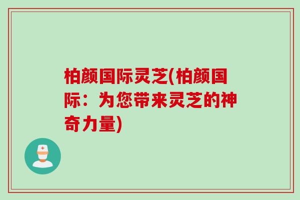 柏颜国际灵芝(柏颜国际：为您带来灵芝的神奇力量)