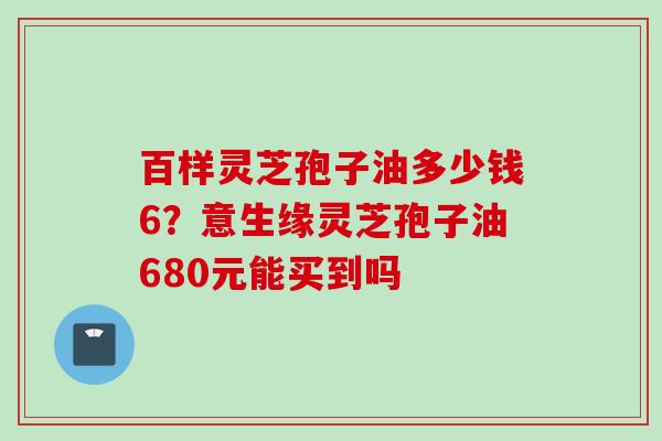 百样灵芝孢子油多少钱6？意生缘灵芝孢子油680元能买到吗