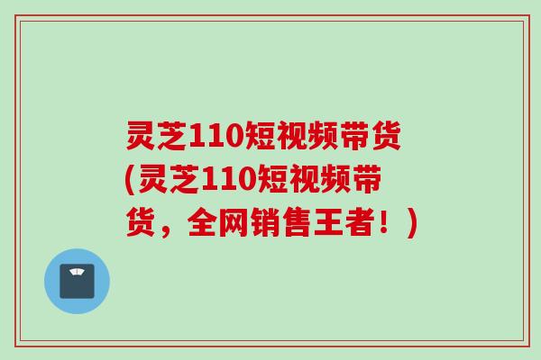 灵芝110短视频带货(灵芝110短视频带货，全网销售王者！)