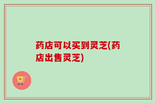 药店可以买到灵芝(药店出售灵芝)