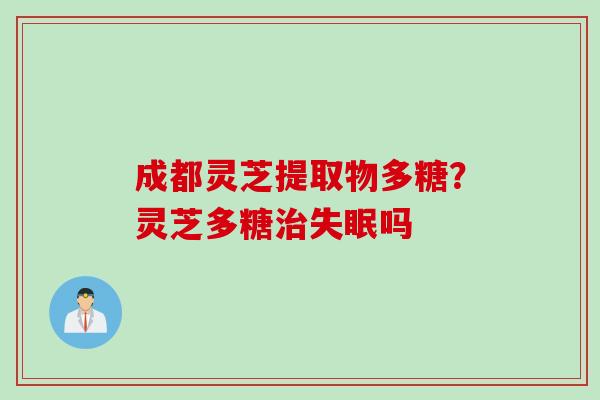 成都灵芝提取物多糖？灵芝多糖治失眠吗