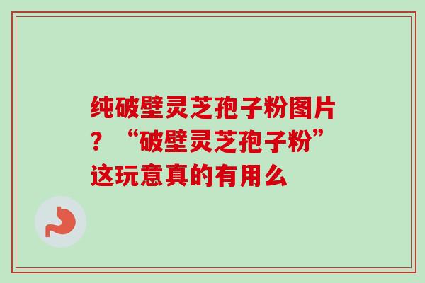 纯破壁灵芝孢子粉图片?“破壁灵芝孢子粉”这玩意真的有用么 纯破壁灵芝孢子粉图片?“破壁灵芝孢子粉”这玩意真的有用么