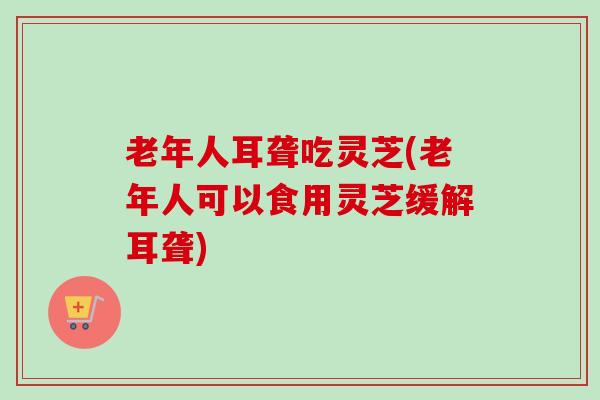老年人耳聋吃灵芝(老年人可以食用灵芝缓解耳聋)