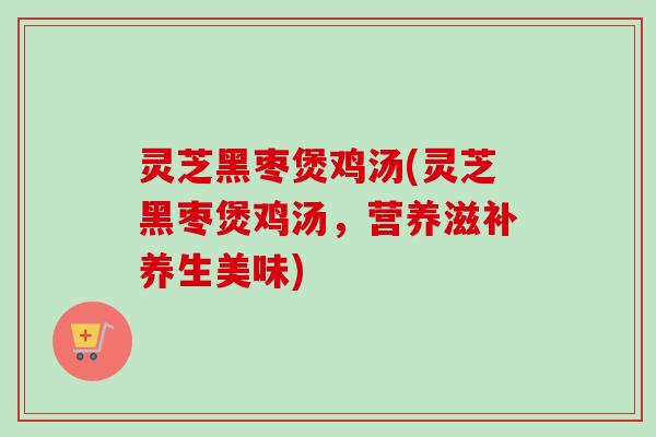 灵芝黑枣煲鸡汤(灵芝黑枣煲鸡汤，营养滋补养生美味)