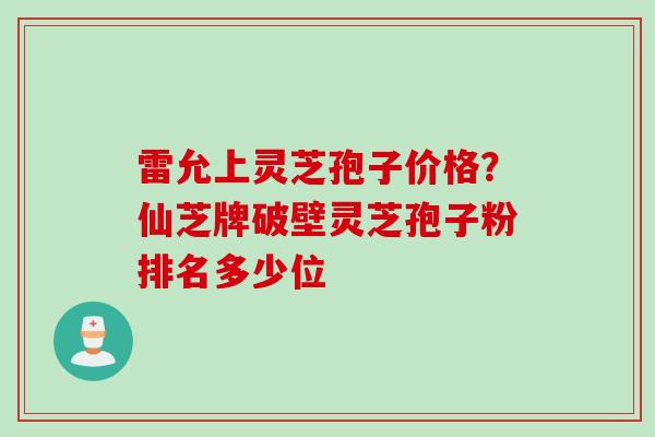 雷允上灵芝孢子价格？仙芝牌破壁灵芝孢子粉排名多少位