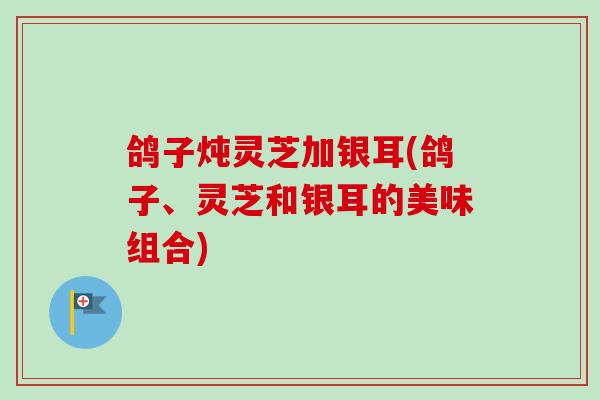 鸽子炖灵芝加银耳(鸽子、灵芝和银耳的美味组合)