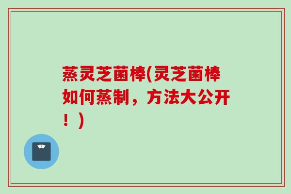 蒸灵芝菌棒(灵芝菌棒如何蒸制，方法大公开！)