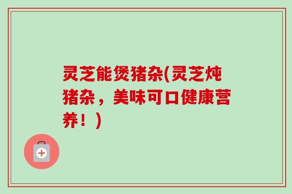灵芝能煲猪杂(灵芝炖猪杂,美味可口健康营养!) 灵芝能煲猪杂(灵芝炖猪杂,美味可口健康营养!)