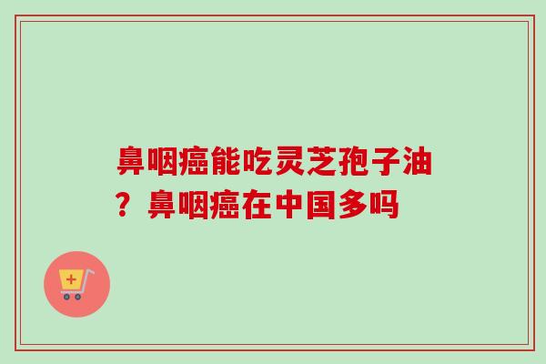 鼻咽癌能吃灵芝孢子油？鼻咽癌在中国多吗