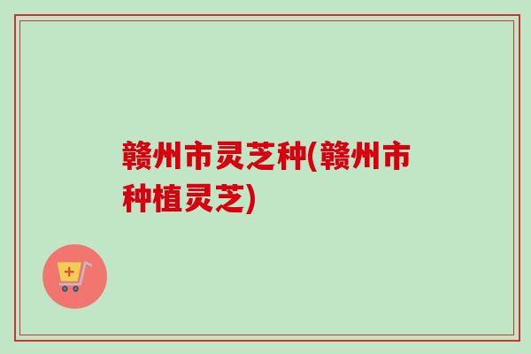 赣州市灵芝种(赣州市种植灵芝)