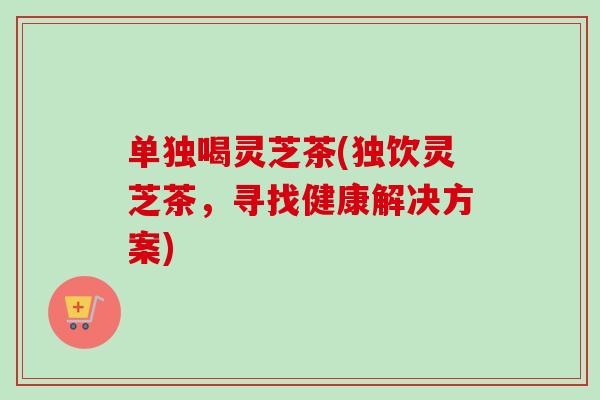 单独喝灵芝茶(独饮灵芝茶，寻找健康解决方案)
