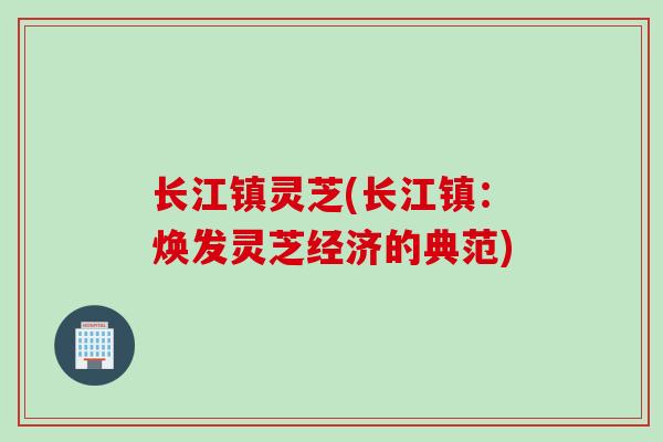 长江镇灵芝(长江镇：焕发灵芝经济的典范)