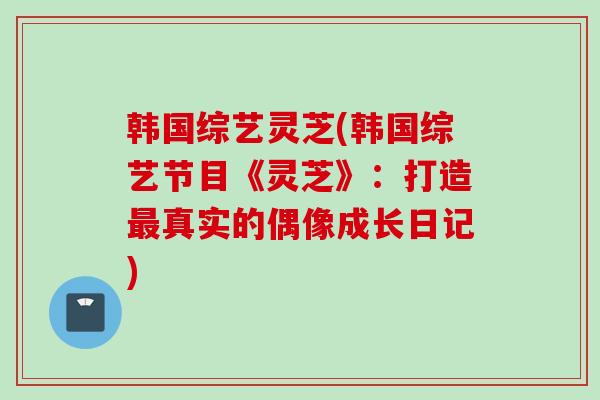 韩国综艺灵芝(韩国综艺节目《灵芝》：打造最真实的偶像成长日记)