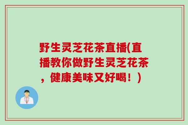 野生灵芝花茶直播(直播教你做野生灵芝花茶，健康美味又好喝！)