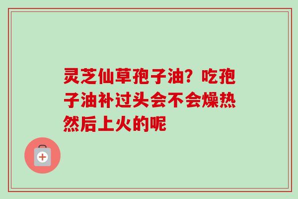 灵芝仙草孢子油？吃孢子油补过头会不会燥热然后上火的呢