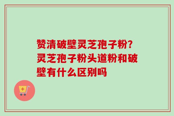 赞清破壁灵芝孢子粉？灵芝孢子粉头道粉和破壁有什么区别吗