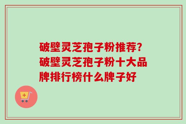 破壁灵芝孢子粉推荐？破壁灵芝孢子粉十大品牌排行榜什么牌子好