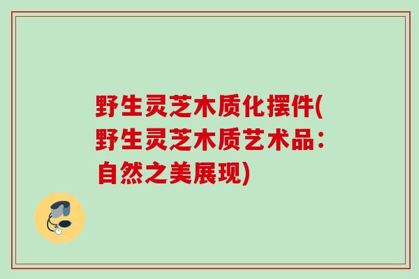 野生灵芝木质化摆件(野生灵芝木质艺术品：自然之美展现)