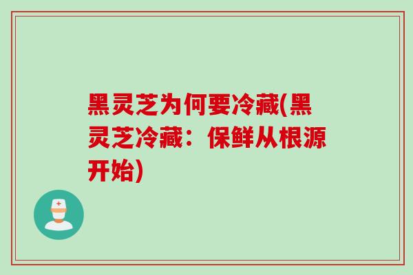 黑灵芝为何要冷藏(黑灵芝冷藏:保鲜从根源开始) 黑灵芝为何要冷藏(黑灵芝冷藏:保鲜从根源开始)