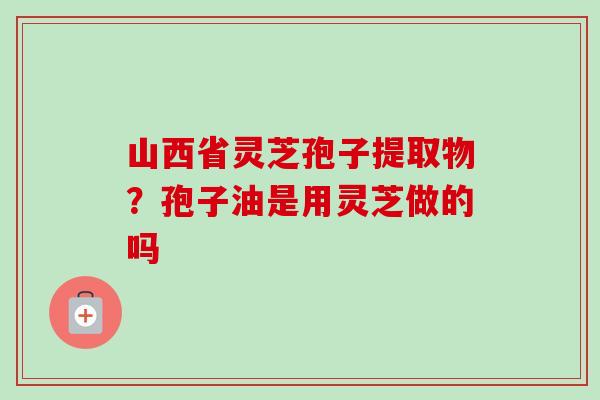 山西省灵芝孢子提取物？孢子油是用灵芝做的吗