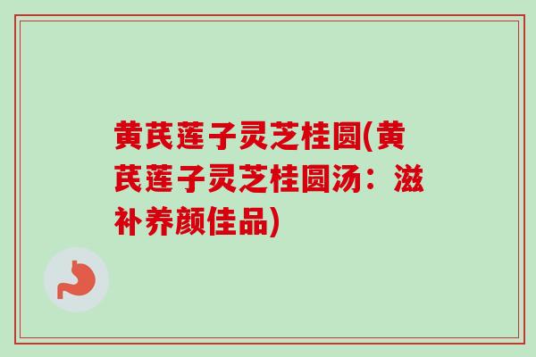 黄芪莲子灵芝桂圆(黄芪莲子灵芝桂圆汤：滋补养颜佳品)