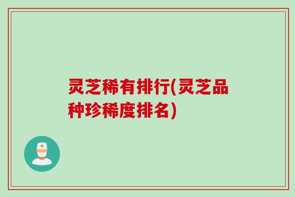 灵芝稀有排行(灵芝品种珍稀度排名) 灵芝稀有排行(灵芝品种珍稀度排名)