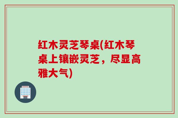 红木灵芝琴桌(红木琴桌上镶嵌灵芝,尽显高雅大气) 红木灵芝琴桌(红木琴桌上镶嵌灵芝,尽显高雅大气)