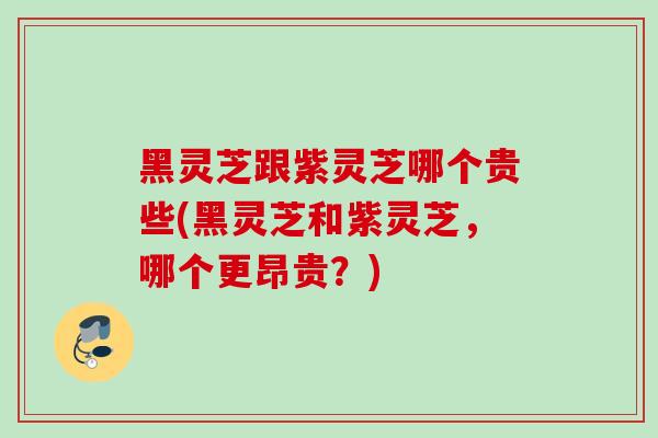 黑灵芝跟紫灵芝哪个贵些(黑灵芝和紫灵芝，哪个更昂贵？)