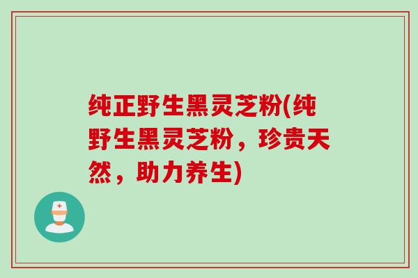 纯正野生黑灵芝粉(纯野生黑灵芝粉，珍贵天然，助力养生)