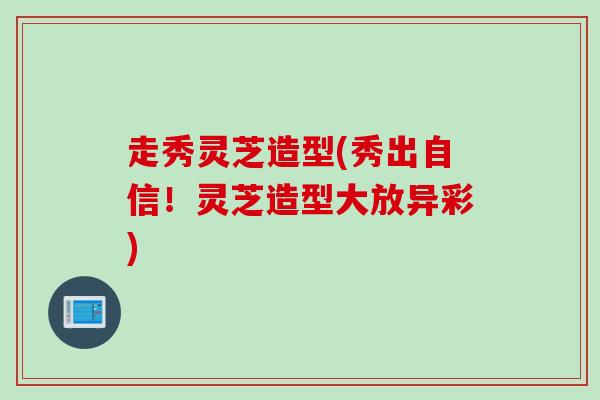 走秀灵芝造型(秀出自信！灵芝造型大放异彩)