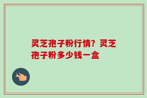 灵芝孢子粉行情？灵芝孢子粉多少钱一盒