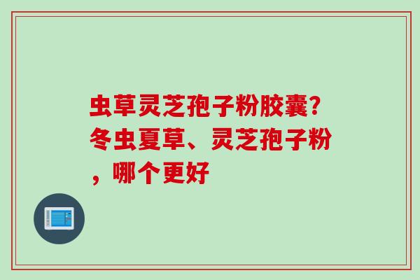 虫草灵芝孢子粉胶囊?冬虫夏草、灵芝孢子粉,哪个更好 虫草灵芝孢子粉胶囊?冬虫夏草、灵芝孢子粉,哪个更好