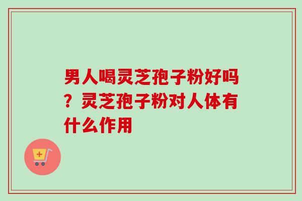 男人喝灵芝孢子粉好吗?灵芝孢子粉对人体有什么作用 男人喝灵芝孢子粉好吗?灵芝孢子粉对人体有什么作用