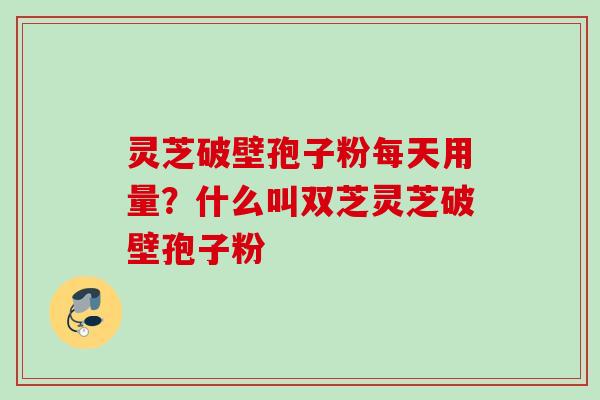 灵芝破壁孢子粉每天用量？什么叫双芝灵芝破壁孢子粉
