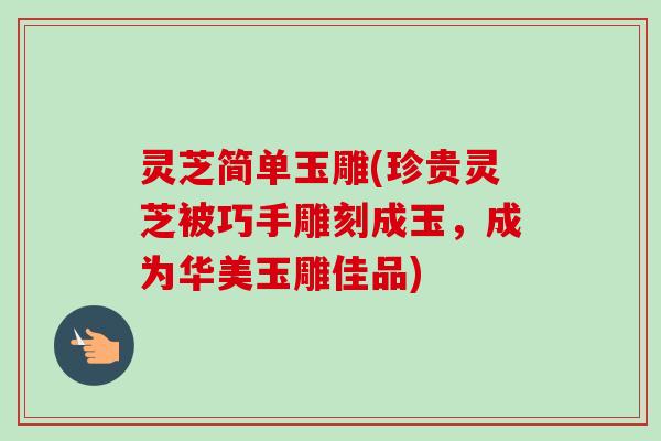 灵芝简单玉雕(珍贵灵芝被巧手雕刻成玉，成为华美玉雕佳品)