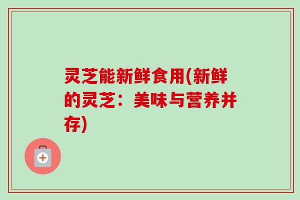 灵芝能新鲜食用(新鲜的灵芝:美味与营养并存) 灵芝能新鲜食用(新鲜的灵芝:美味与营养并存)