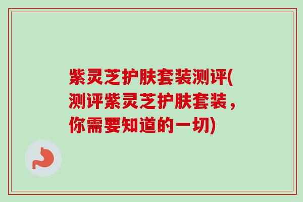 紫灵芝护肤套装测评(测评紫灵芝护肤套装,你需要知道的一切) 紫灵芝护肤套装测评(测评紫灵芝护肤套装,你需要知道的一切)