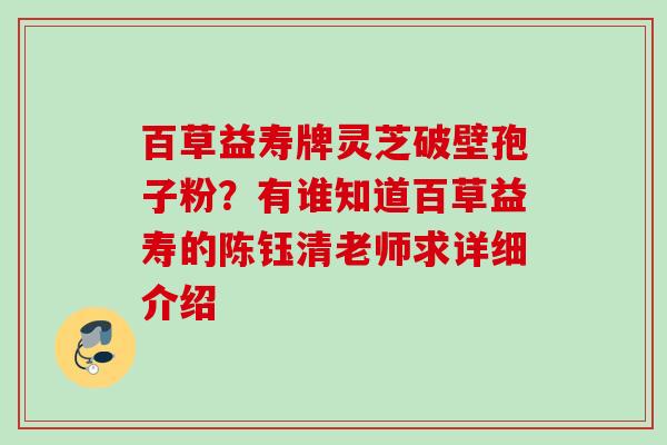 百草益寿牌灵芝破壁孢子粉？有谁知道百草益寿的陈钰清老师求详细介绍